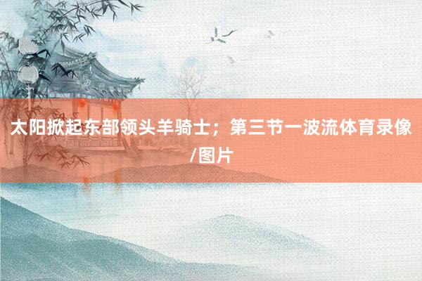 太阳掀起东部领头羊骑士；第三节一波流体育录像/图片