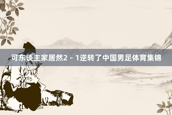 可东谈主家居然2 - 1逆转了中国男足体育集锦