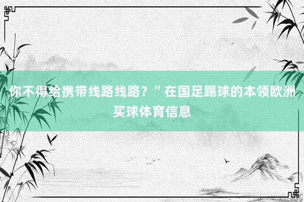 你不得给携带线路线路？”在国足踢球的本领欧洲买球体育信息