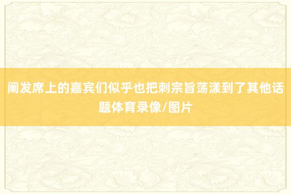 阐发席上的嘉宾们似乎也把刺宗旨荡漾到了其他话题体育录像/图片