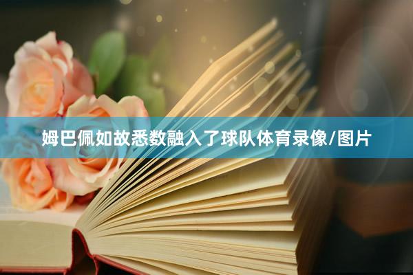 姆巴佩如故悉数融入了球队体育录像/图片