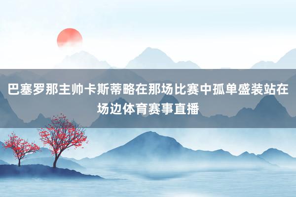 巴塞罗那主帅卡斯蒂略在那场比赛中孤单盛装站在场边体育赛事直播