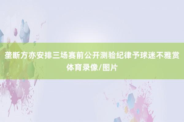 垄断方亦安排三场赛前公开测验纪律予球迷不雅赏体育录像/图片
