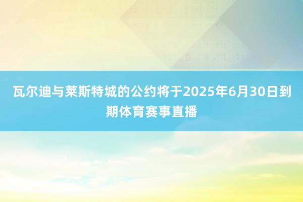 瓦尔迪与莱斯特城的公约将于2025年6月30日到期体育赛事直播