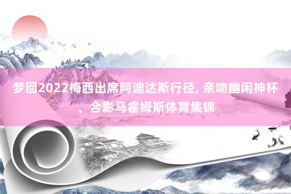 梦回2022梅西出席阿迪达斯行径, 亲吻幽闲神杯、合影马霍姆斯体育集锦