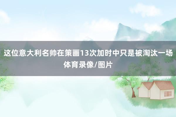 这位意大利名帅在策画13次加时中只是被淘汰一场体育录像/图片
