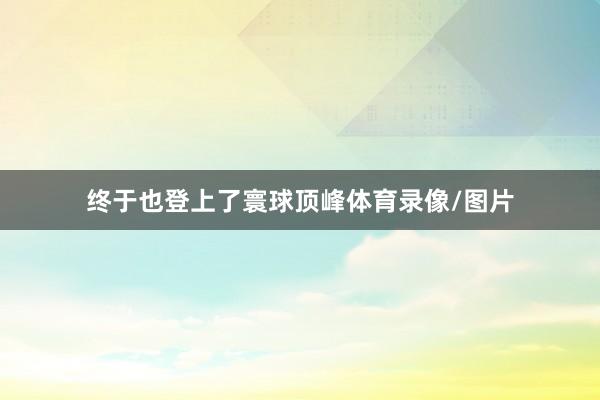 终于也登上了寰球顶峰体育录像/图片