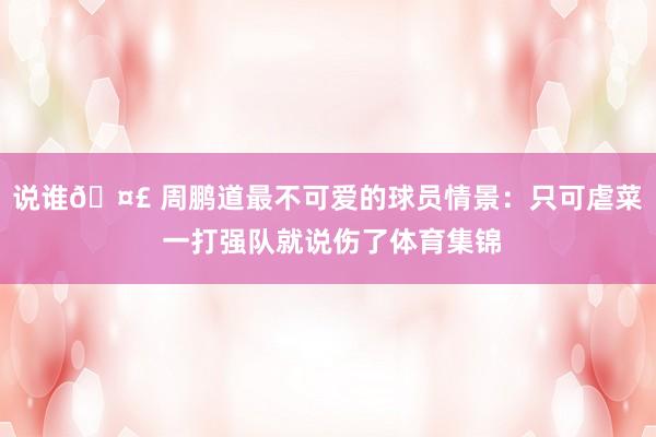 说谁🤣 周鹏道最不可爱的球员情景：只可虐菜 一打强队就说伤了体育集锦