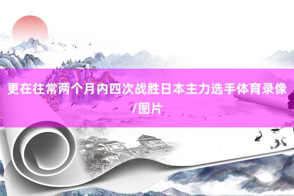 更在往常两个月内四次战胜日本主力选手体育录像/图片