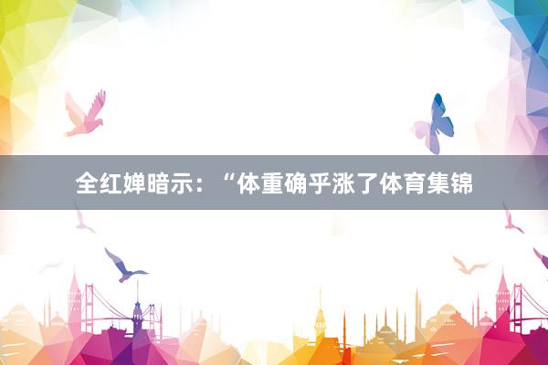 全红婵暗示:“体重确乎涨了体育集锦