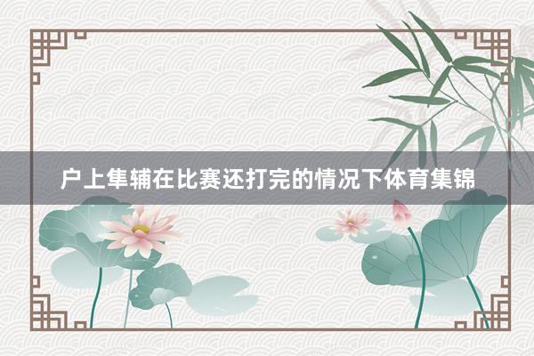 户上隼辅在比赛还打完的情况下体育集锦