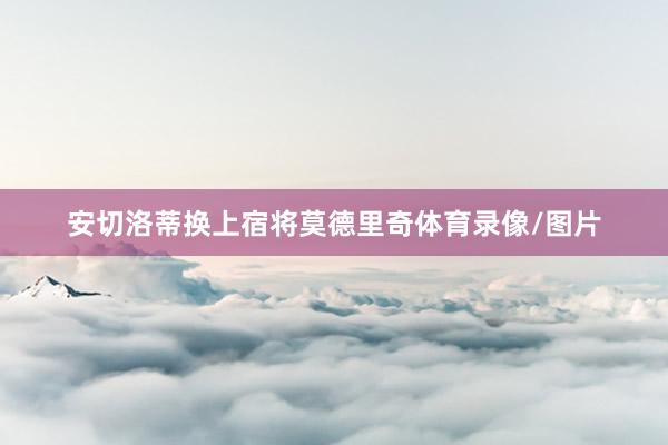 安切洛蒂换上宿将莫德里奇体育录像/图片