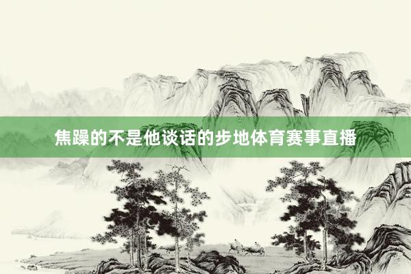 焦躁的不是他谈话的步地体育赛事直播