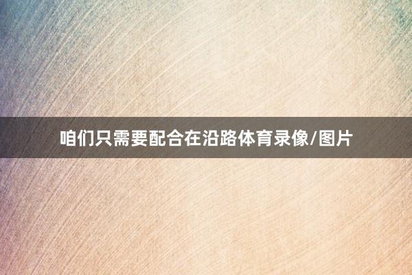 咱们只需要配合在沿路体育录像/图片