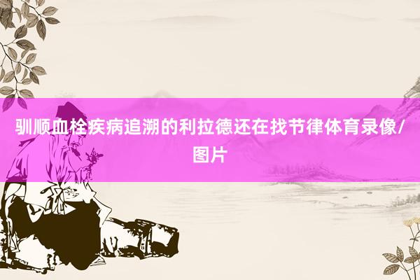 驯顺血栓疾病追溯的利拉德还在找节律体育录像/图片