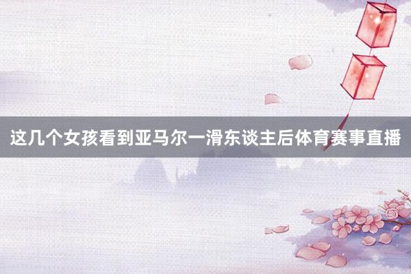 这几个女孩看到亚马尔一滑东谈主后体育赛事直播