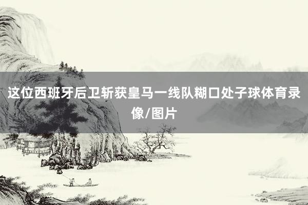这位西班牙后卫斩获皇马一线队糊口处子球体育录像/图片