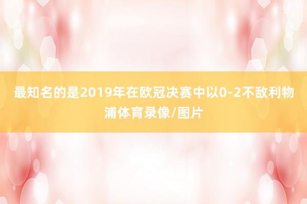 最知名的是2019年在欧冠决赛中以0-2不敌利物浦体育录像/图片