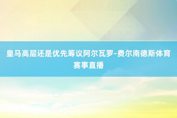 皇马高层还是优先筹议阿尔瓦罗-费尔南德斯体育赛事直播