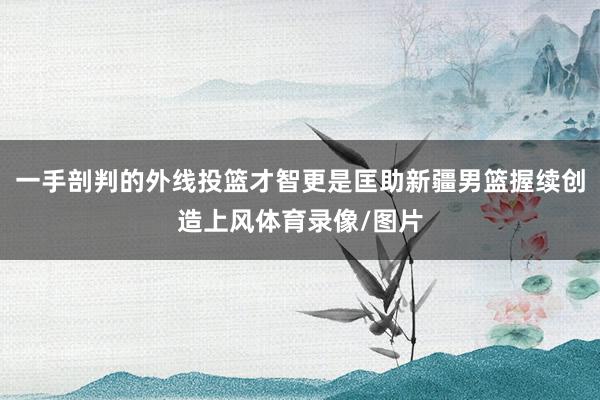一手剖判的外线投篮才智更是匡助新疆男篮握续创造上风体育录像/图片