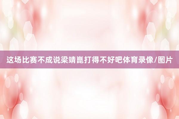 这场比赛不成说梁靖崑打得不好吧体育录像/图片