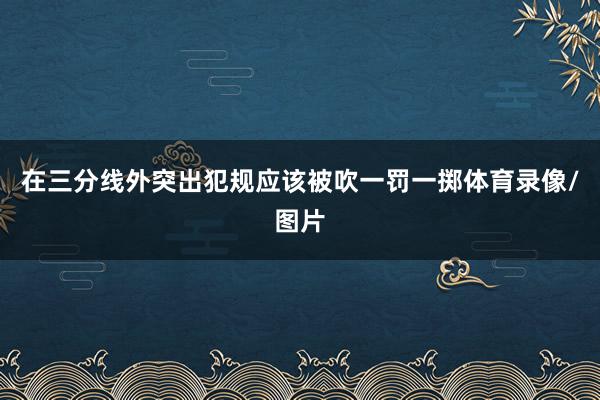 在三分线外突出犯规应该被吹一罚一掷体育录像/图片
