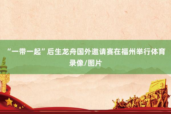 “一带一起”后生龙舟国外邀请赛在福州举行体育录像/图片