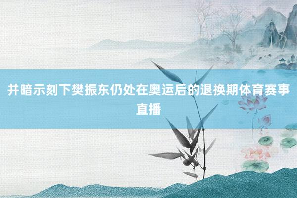 并暗示刻下樊振东仍处在奥运后的退换期体育赛事直播