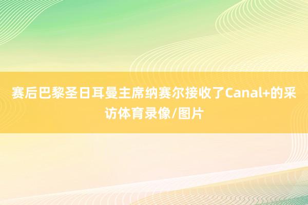 赛后巴黎圣日耳曼主席纳赛尔接收了Canal+的采访体育录像/图片