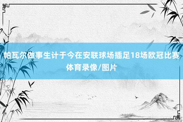 帕瓦尔做事生计于今在安联球场插足18场欧冠比赛体育录像/图片