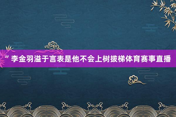 ”李金羽溢于言表是他不会上树拔梯体育赛事直播