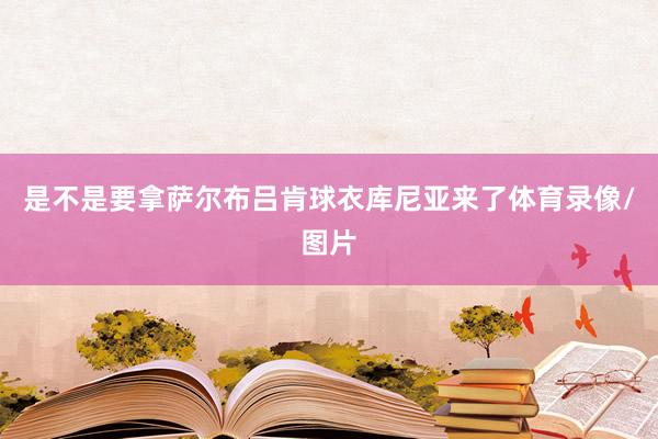 是不是要拿萨尔布吕肯球衣库尼亚来了体育录像/图片