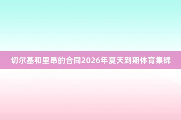切尔基和里昂的合同2026年夏天到期体育集锦
