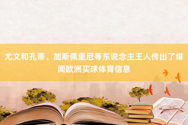 尤文和孔蒂、加斯佩里尼等东说念主王人传出了绯闻欧洲买球体育信息