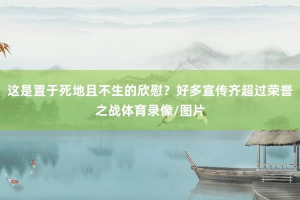 这是置于死地且不生的欣慰？好多宣传齐超过荣誉之战体育录像/图片