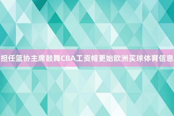 担任篮协主席鼓舞CBA工资帽更始欧洲买球体育信息