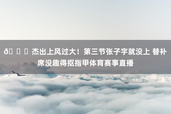 😜杰出上风过大！第三节张子宇就没上 替补席没趣得抠指甲体育赛事直播