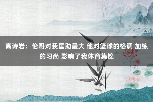 高诗岩：伦哥对我匡助最大 他对篮球的格调 加练的习尚 影响了我体育集锦