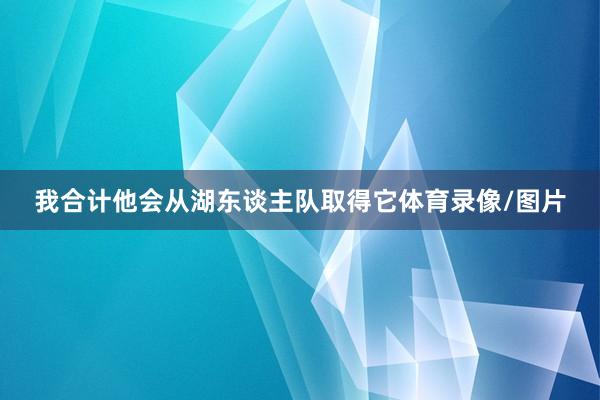 我合计他会从湖东谈主队取得它体育录像/图片