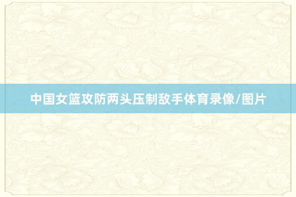 中国女篮攻防两头压制敌手体育录像/图片