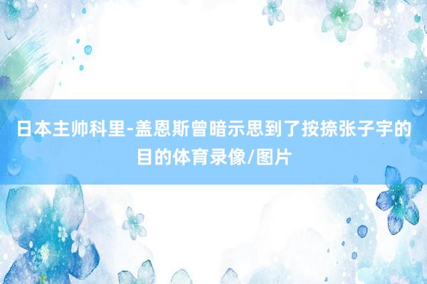 日本主帅科里-盖恩斯曾暗示思到了按捺张子宇的目的体育录像/图片
