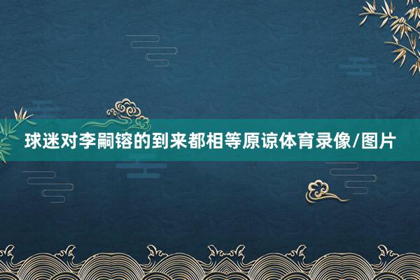 球迷对李嗣镕的到来都相等原谅体育录像/图片