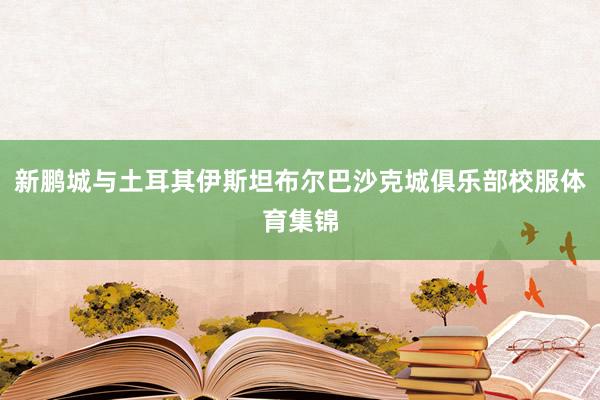新鹏城与土耳其伊斯坦布尔巴沙克城俱乐部校服体育集锦