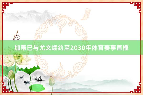加蒂已与尤文续约至2030年体育赛事直播