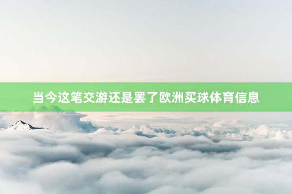 当今这笔交游还是罢了欧洲买球体育信息