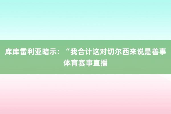 库库雷利亚暗示：“我合计这对切尔西来说是善事体育赛事直播