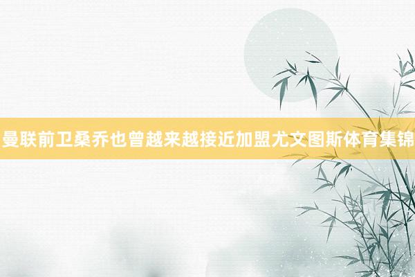 曼联前卫桑乔也曾越来越接近加盟尤文图斯体育集锦