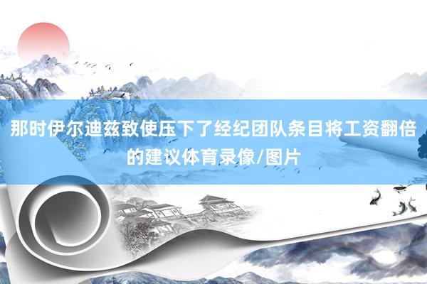 那时伊尔迪兹致使压下了经纪团队条目将工资翻倍的建议体育录像/图片
