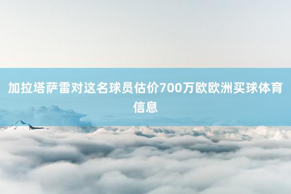 加拉塔萨雷对这名球员估价700万欧欧洲买球体育信息