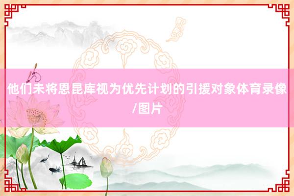 他们未将恩昆库视为优先计划的引援对象体育录像/图片